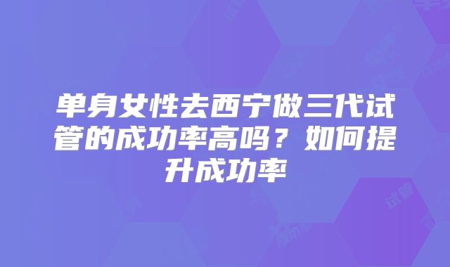 单身女性去西宁做三代试管的成功率高吗？如何提升成功率