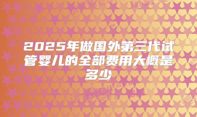 2025年做国外第三代试管婴儿的全部费用大概是多少