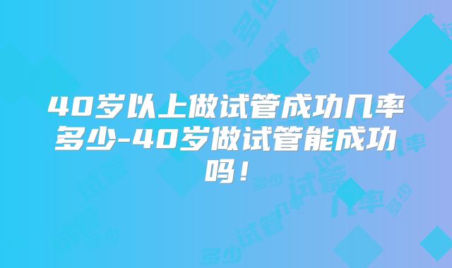 40岁以上做试管成功几率多少-40岁做试管能成功吗!