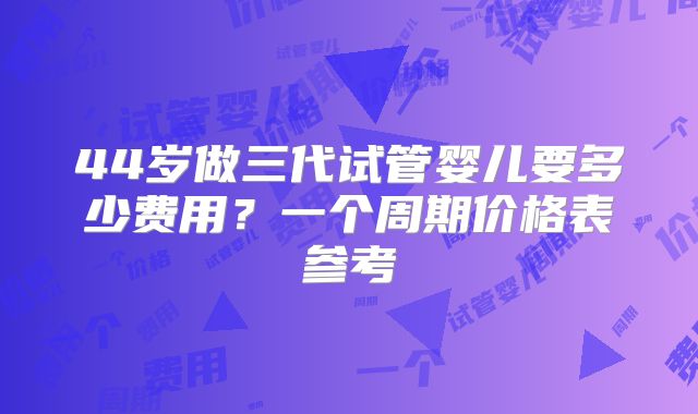 44岁做三代试管婴儿要多少费用？一个周期价格表参考