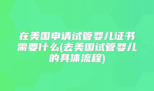 在美国申请试管婴儿证书需要什么(去美国试管婴儿的具体流程)