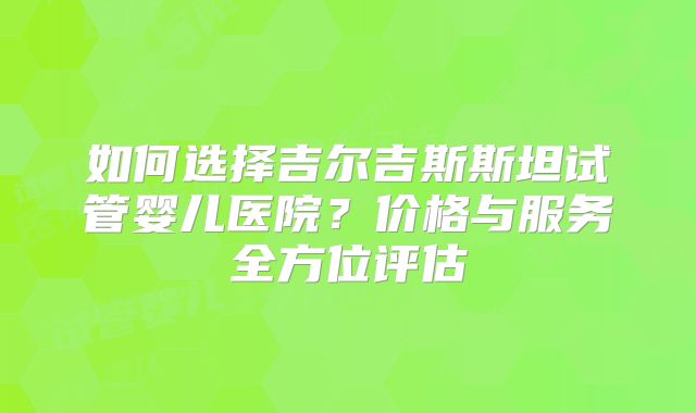 如何选择吉尔吉斯斯坦试管婴儿医院？价格与服务全方位评估
