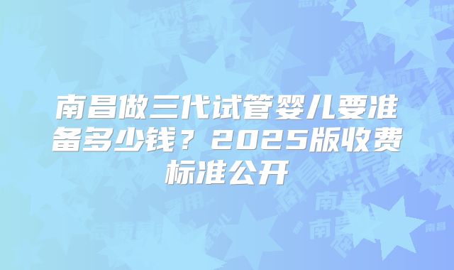 南昌做三代试管婴儿要准备多少钱?2025版收费标准公开