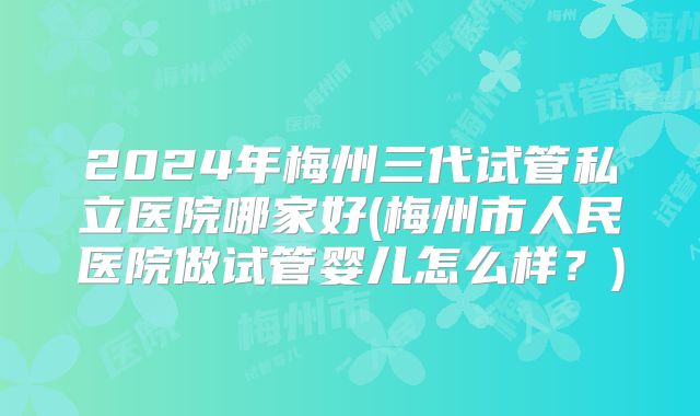 2024年梅州三代试管私立医院哪家好(梅州市人民医院做试管婴儿怎么样？)