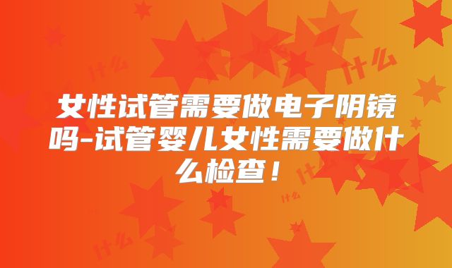 女性试管需要做电子阴镜吗-试管婴儿女性需要做什么检查！