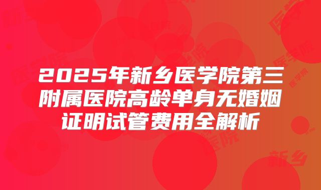 2025年新乡医学院第三附属医院高龄单身无婚姻证明试管费用全解析