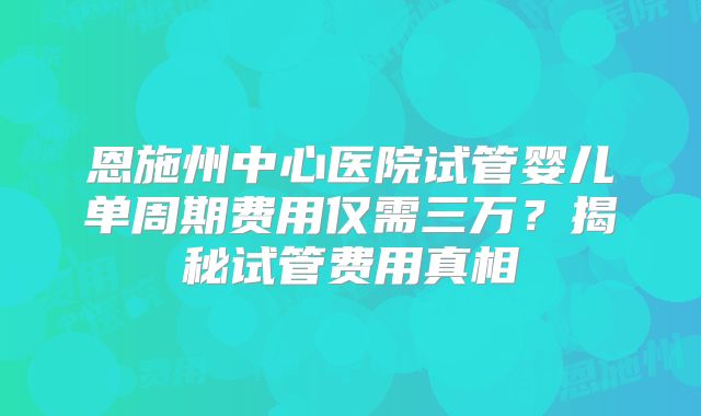 恩施州中心医院试管婴儿单周期费用仅需三万？揭秘试管费用真相