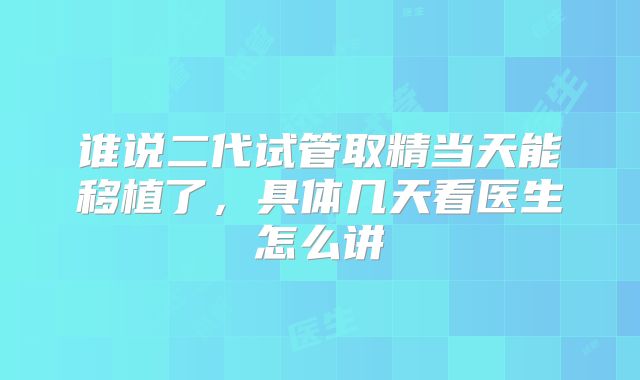 谁说二代试管取精当天能移植了,具体几天看医生怎么讲