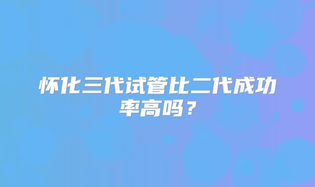怀化三代试管比二代成功率高吗？