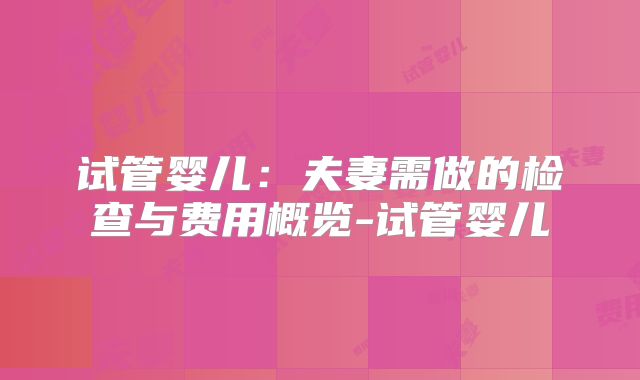 试管婴儿：夫妻需做的检查与费用概览-试管婴儿