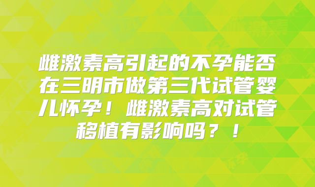 雌激素高引起的不孕能否在三明市做第三代试管婴儿怀孕！雌激素高对试管移植有影响吗？！