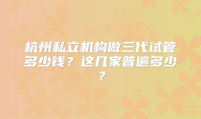 杭州私立机构做三代试管多少钱？这几家普遍多少？