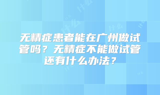 无精症患者能在广州做试管吗?无精症不能做试管还有什么办法?