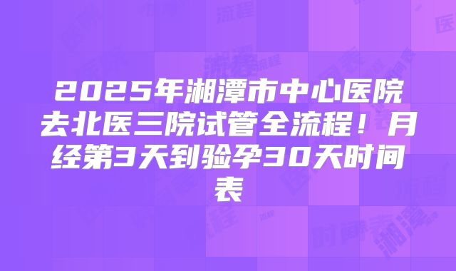 2025年湘潭市中心医院去北医三院试管全流程！月经第3天到验孕30天时间表