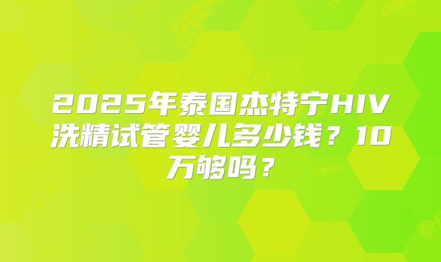 2025年泰国杰特宁HIV洗精试管婴儿多少钱？10万够吗？