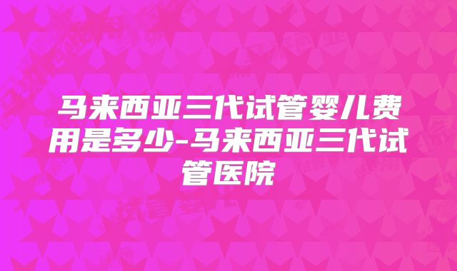 马来西亚三代试管婴儿费用是多少-马来西亚三代试管医院