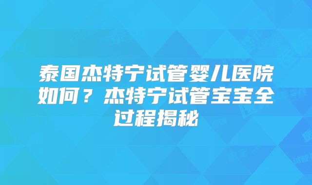 泰国杰特宁试管婴儿医院如何？杰特宁试管宝宝全过程揭秘