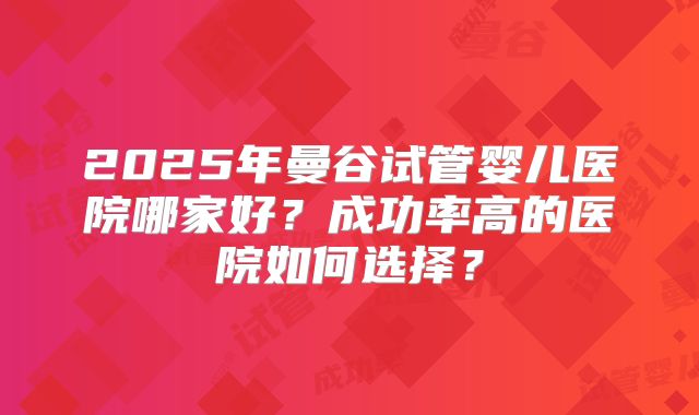 2025年曼谷试管婴儿医院哪家好？成功率高的医院如何选择？
