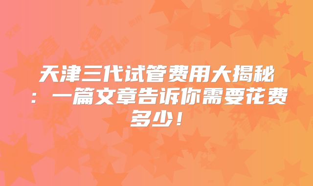 天津三代试管费用大揭秘：一篇文章告诉你需要花费多少！
