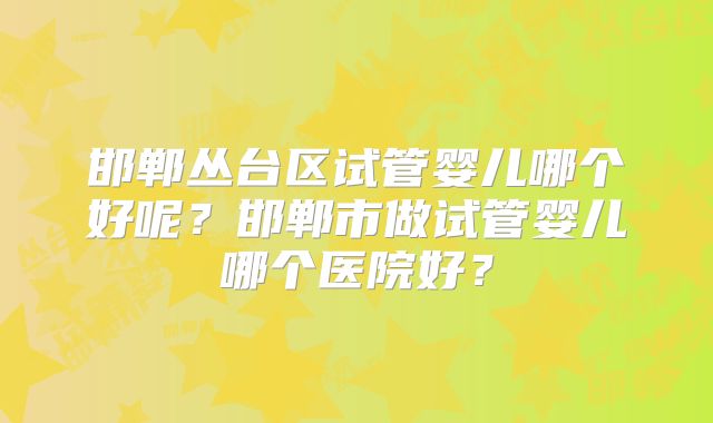邯郸丛台区试管婴儿哪个好呢?邯郸市做试管婴儿哪个医院好?