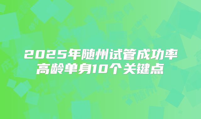 2025年随州试管成功率高龄单身10个关键点
