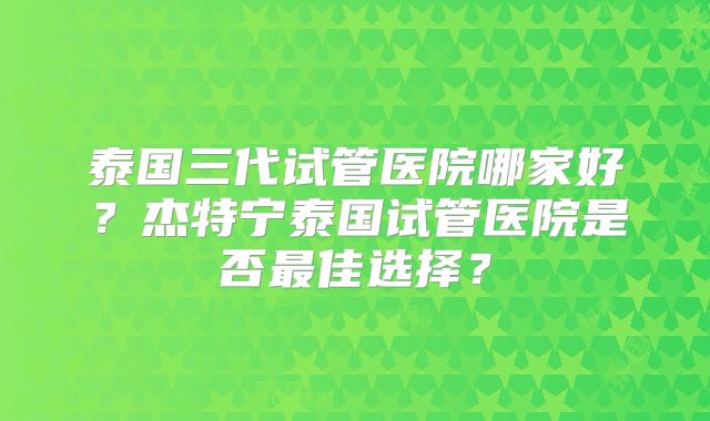 泰国三代试管医院哪家好？杰特宁泰国试管医院是否最佳选择？