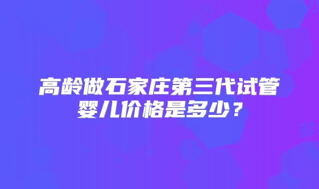 高龄做石家庄第三代试管婴儿价格是多少?
