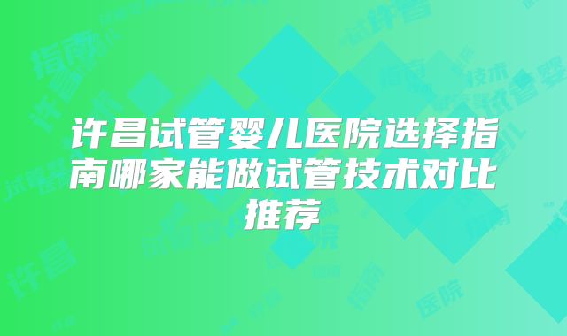 许昌试管婴儿医院选择指南哪家能做试管技术对比推荐