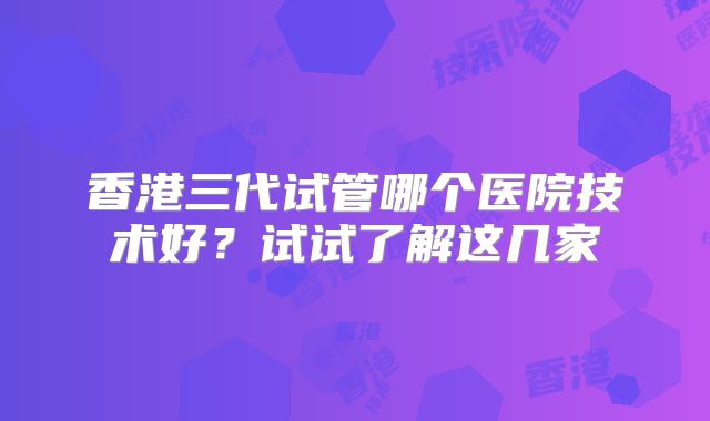 香港三代试管哪个医院技术好？试试了解这几家