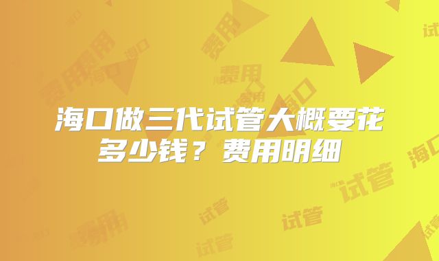 海口做三代试管大概要花多少钱？费用明细