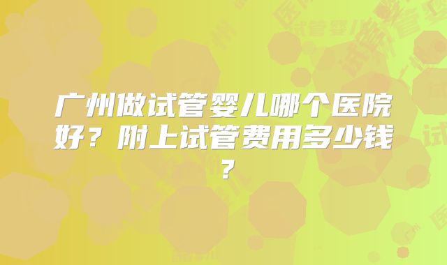 广州做试管婴儿哪个医院好?附上试管费用多少钱?