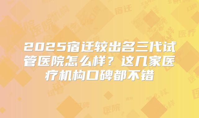 2025宿迁较出名三代试管医院怎么样？这几家医疗机构口碑都不错
