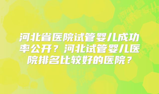 河北省医院试管婴儿成功率公开？河北试管婴儿医院排名比较好的医院？