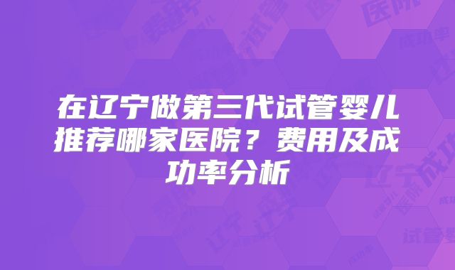 在辽宁做第三代试管婴儿推荐哪家医院?费用及成功率分析