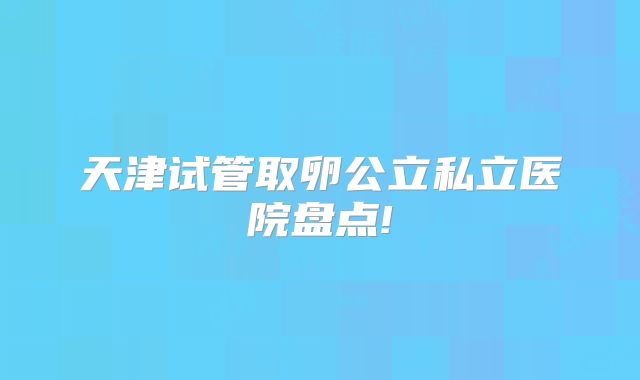 天津试管取卵公立私立医院盘点!