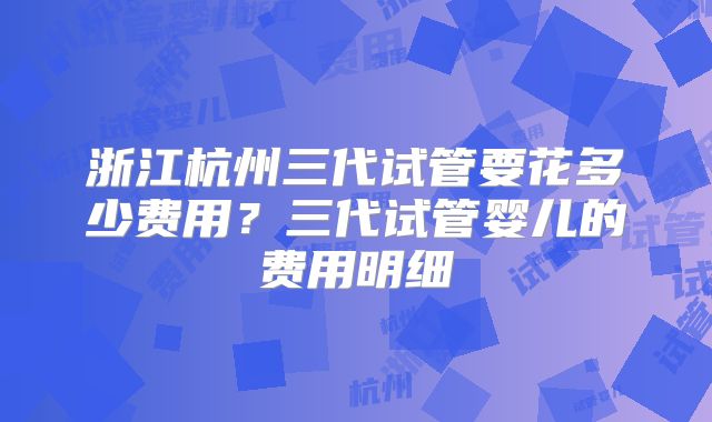 浙江杭州三代试管要花多少费用？三代试管婴儿的费用明细