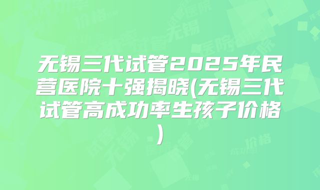 无锡三代试管2025年民营医院十强揭晓(无锡三代试管高成功率生孩子价格)