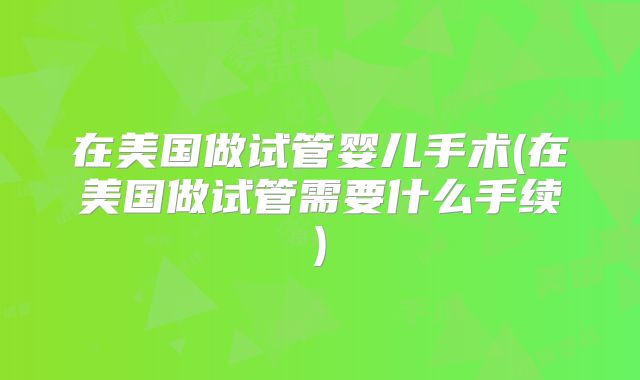 在美国做试管婴儿手术(在美国做试管需要什么手续)