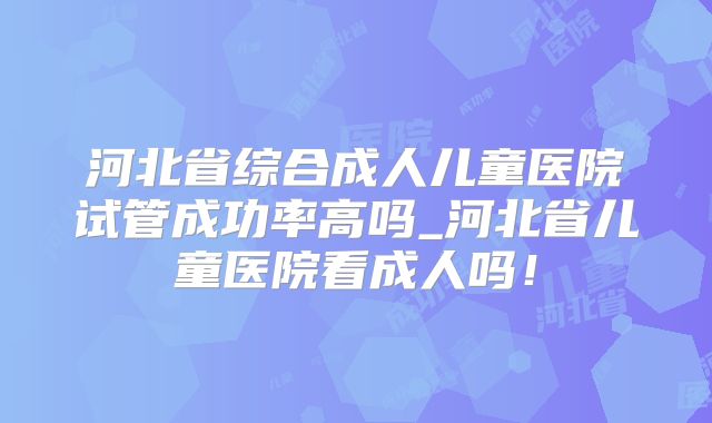 河北省综合成人儿童医院试管成功率高吗_河北省儿童医院看成人吗!