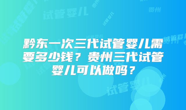 黔东一次三代试管婴儿需要多少钱?贵州三代试管婴儿可以做吗?