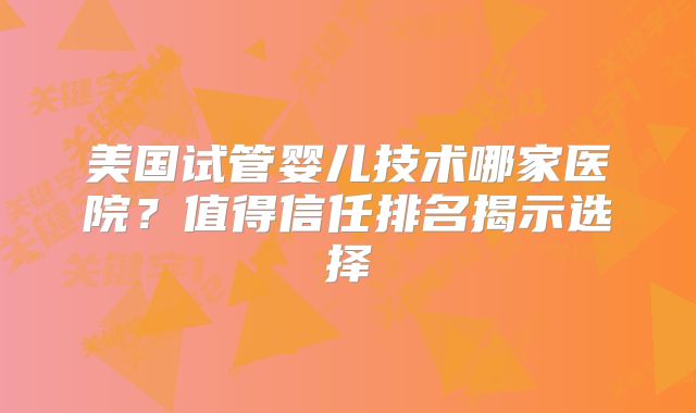 美国试管婴儿技术哪家医院？值得信任排名揭示选择