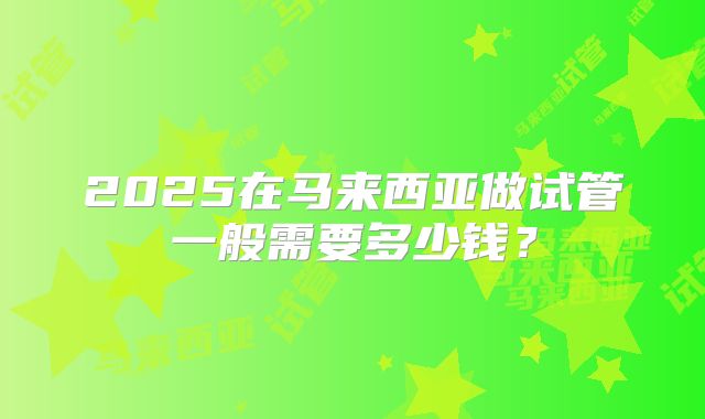 2025在马来西亚做试管一般需要多少钱？