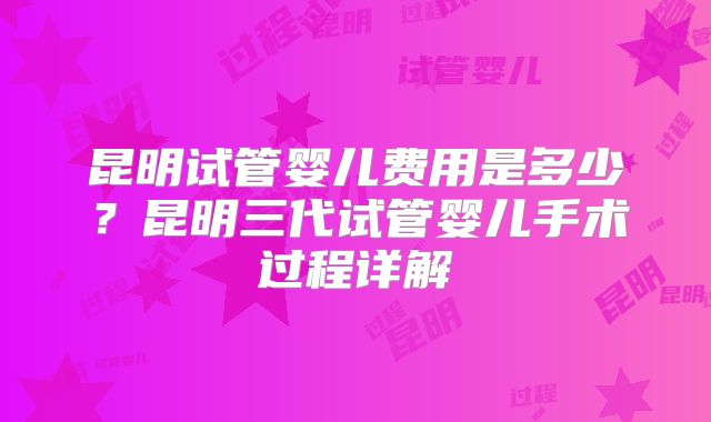 昆明试管婴儿费用是多少？昆明三代试管婴儿手术过程详解