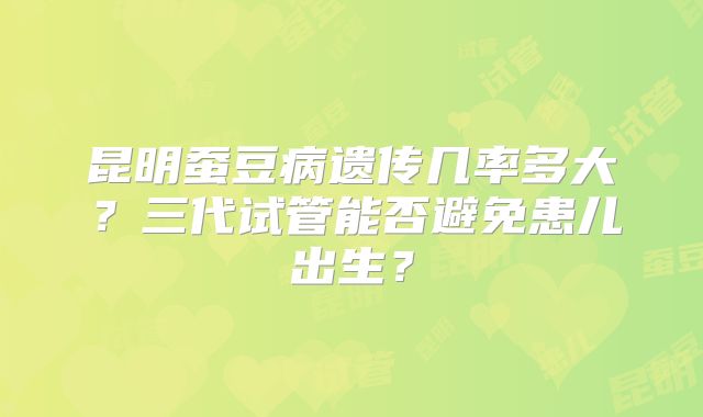 昆明蚕豆病遗传几率多大？三代试管能否避免患儿出生？