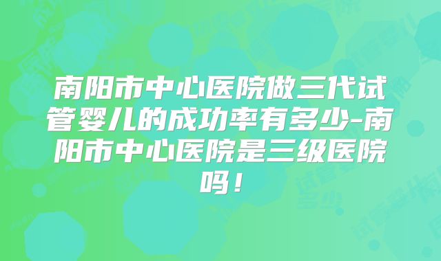 南阳市中心医院做三代试管婴儿的成功率有多少-南阳市中心医院是三级医院吗！