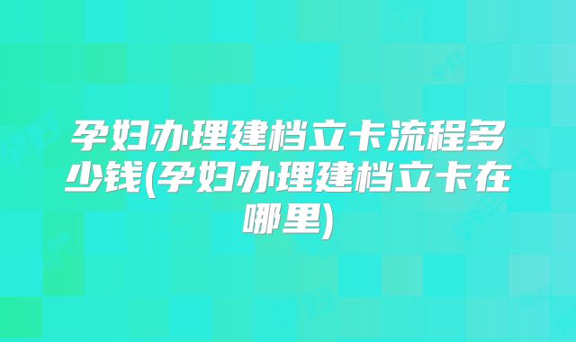 孕妇办理建档立卡流程多少钱(孕妇办理建档立卡在哪里)