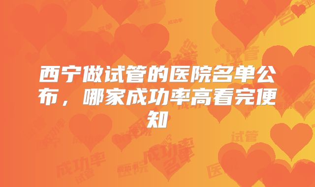西宁做试管的医院名单公布,哪家成功率高看完便知