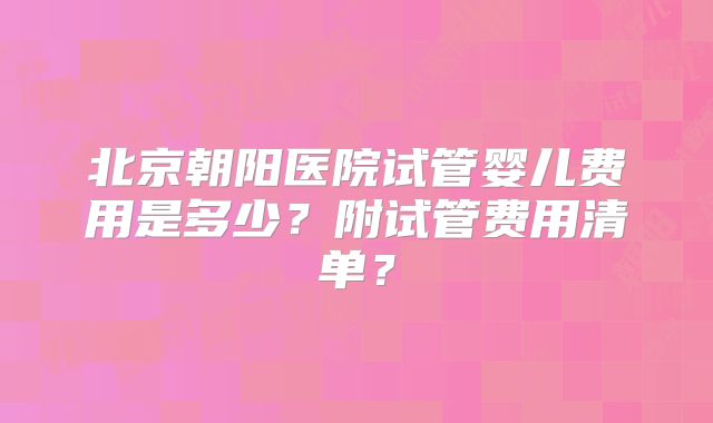 北京朝阳医院试管婴儿费用是多少？附试管费用清单？