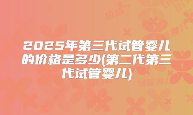 2025年第三代试管婴儿的价格是多少(第二代第三代试管婴儿)