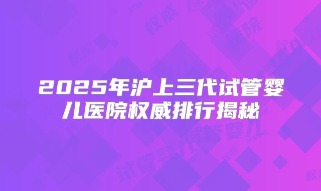 2025年沪上三代试管婴儿医院权威排行揭秘